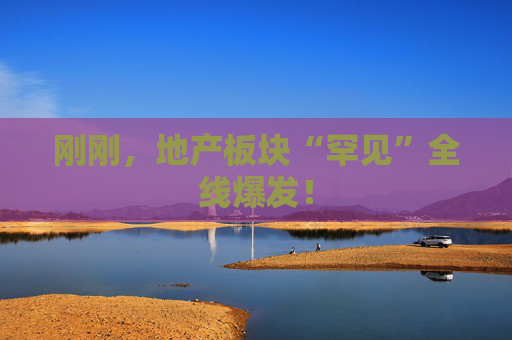 刚刚，地产板块“罕见”全线爆发！