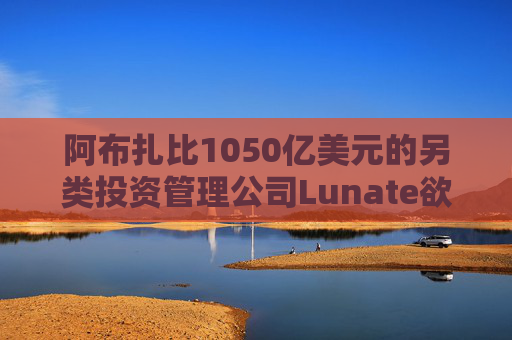 阿布扎比1050亿美元的另类投资管理公司Lunate欲进军亚洲市场