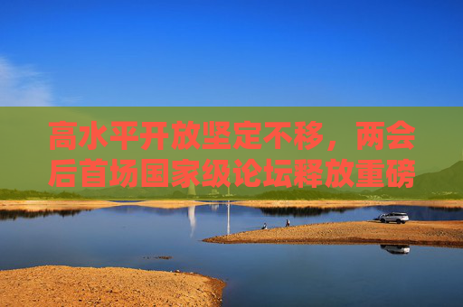 高水平开放坚定不移，两会后首场国家级论坛释放重磅信号