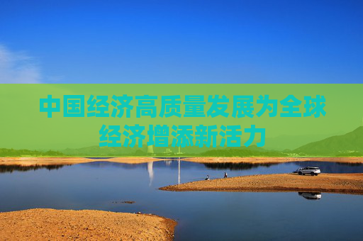中国经济高质量发展为全球经济增添新活力