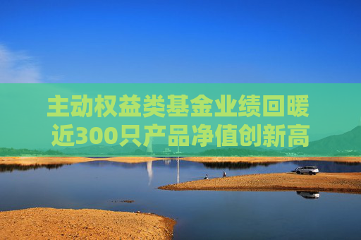 主动权益类基金业绩回暖 近300只产品净值创新高