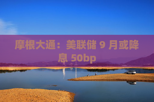 摩根大通:美联储 9 月或降息 50bp