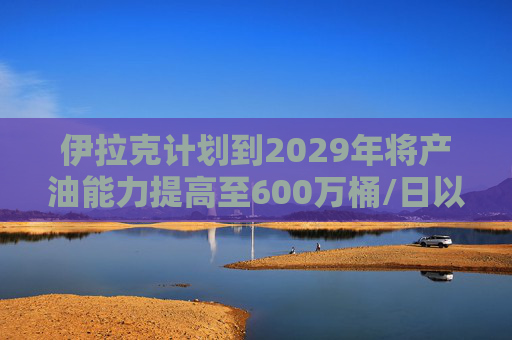 伊拉克计划到2029年将产油能力提高至600万桶/日以上