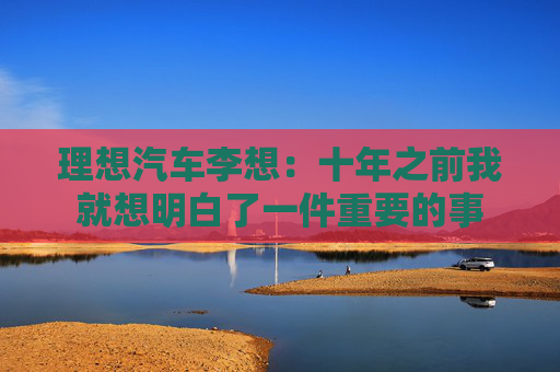 理想汽车李想：十年之前我就想明白了一件重要的事