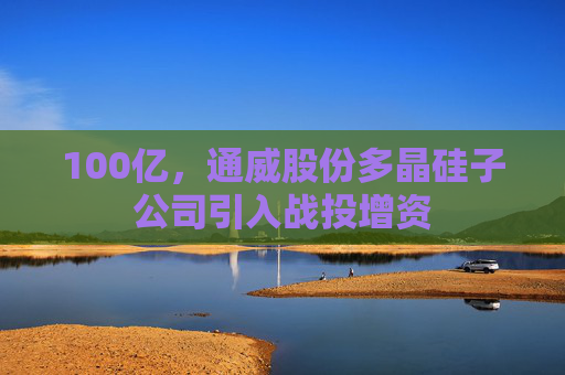 100亿，通威股份多晶硅子公司引入战投增资