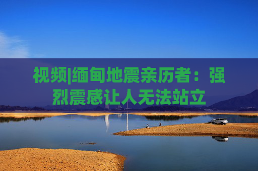 视频|缅甸地震亲历者：强烈震感让人无法站立