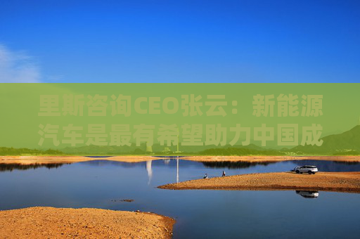 里斯咨询CEO张云：新能源汽车是最有希望助力中国成为全球最大经济体的行业