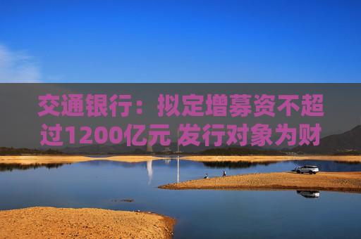 交通银行：拟定增募资不超过1200亿元 发行对象为财政部、中国烟草和双维投资