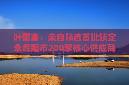 叶国富：亲自筛选首批锁定永辉超市200家核心供应商，一年至少见一次董事长