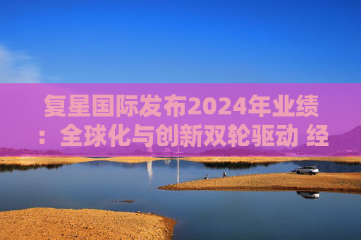 复星国际发布2024年业绩：全球化与创新双轮驱动 经营底盘稳健