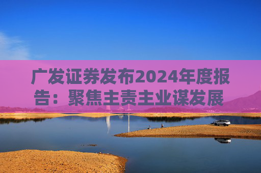 广发证券发布2024年度报告：聚焦主责主业谋发展 深耕“五篇大文章”展作为