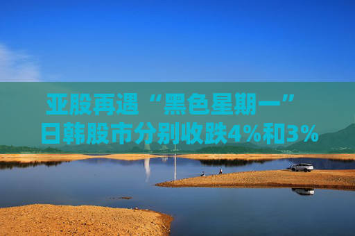 亚股再遇“黑色星期一” 日韩股市分别收跌4%和3% 日经指数进入回调区间