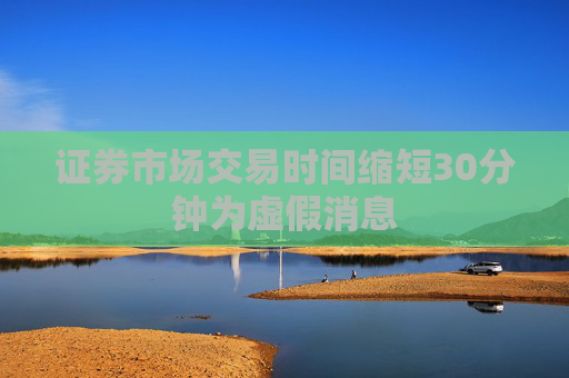 证券市场交易时间缩短30分钟为虚假消息