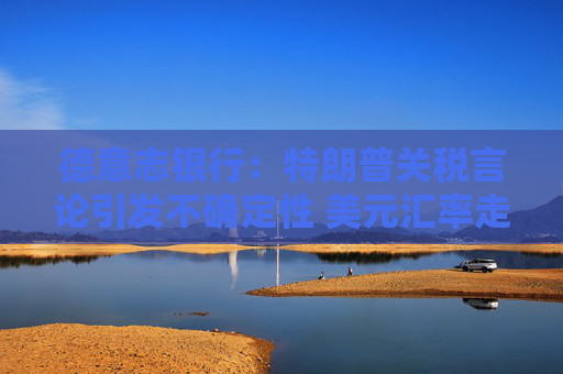 德意志银行：特朗普关税言论引发不确定性 美元汇率走低