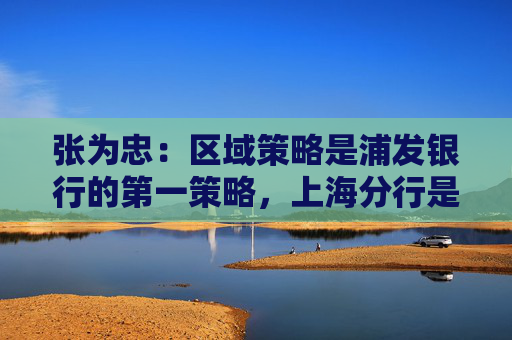 张为忠：区域策略是浦发银行的第一策略，上海分行是浦发银行的特区行