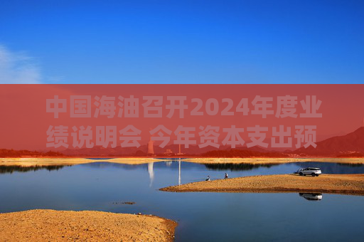 中国海油召开2024年度业绩说明会 今年资本支出预算为1250亿元至1350亿元