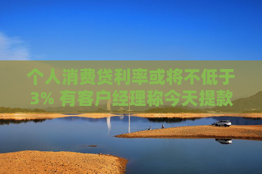 个人消费贷利率或将不低于3% 有客户经理称今天提款的人“格外多”