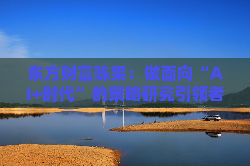 东方财富陈果：做面向“AI+时代”的策略研究引领者