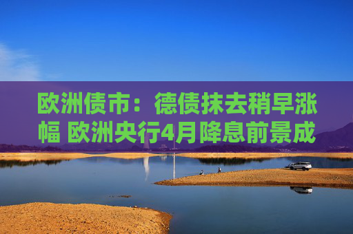 欧洲债市：德债抹去稍早涨幅 欧洲央行4月降息前景成疑