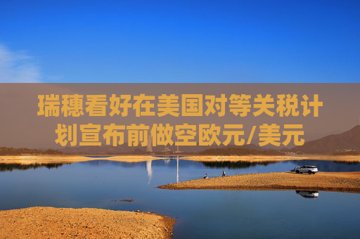 瑞穗看好在美国对等关税计划宣布前做空欧元/美元