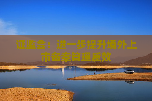 证监会：进一步提升境外上市备案管理质效