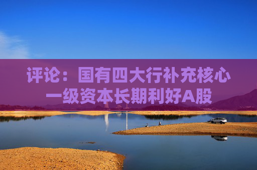 评论：国有四大行补充核心一级资本长期利好A股