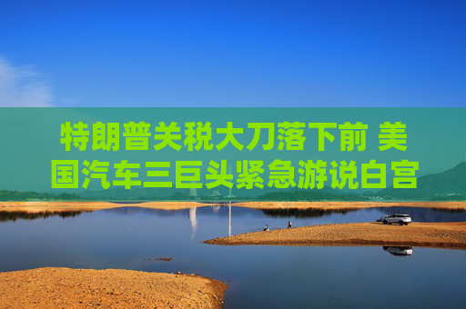 特朗普关税大刀落下前 美国汽车三巨头紧急游说白宫豁免汽车零部件