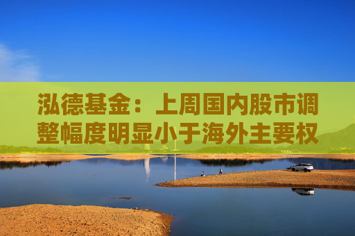 泓德基金：上周国内股市调整幅度明显小于海外主要权益指数