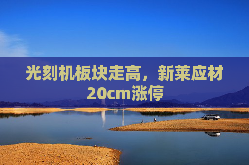 光刻机板块走高，新莱应材20cm涨停