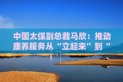 中国太保副总裁马欣：推动康养服务从“立起来”到“跑起来”