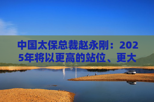 中国太保总裁赵永刚：2025年将以更高的站位、更大的决心、更实的举措来继续做好金融“五篇大文章”
