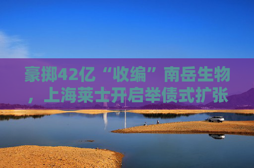 豪掷42亿“收编”南岳生物，上海莱士开启举债式扩张
