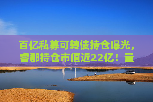 百亿私募可转债持仓曝光，睿郡持仓市值近22亿！量化私募也扎堆转移阵地？