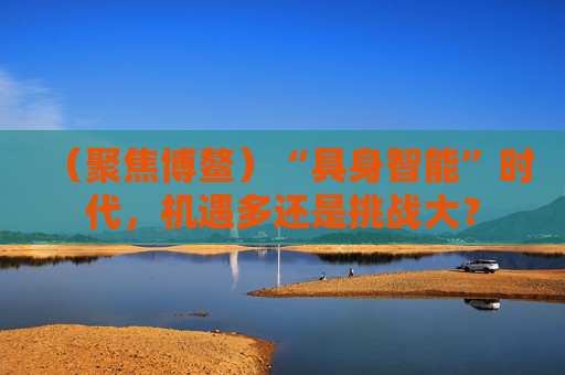（聚焦博鳌）“具身智能”时代，机遇多还是挑战大？