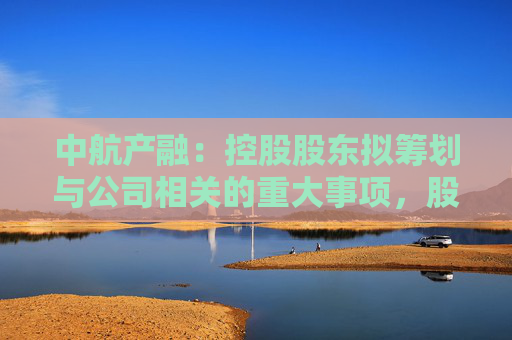 中航产融：控股股东拟筹划与公司相关的重大事项，股票明起停牌