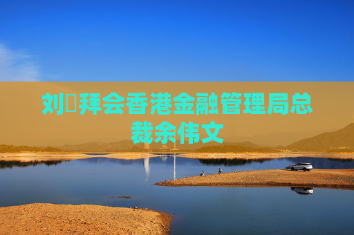 刘珺拜会香港金融管理局总裁余伟文