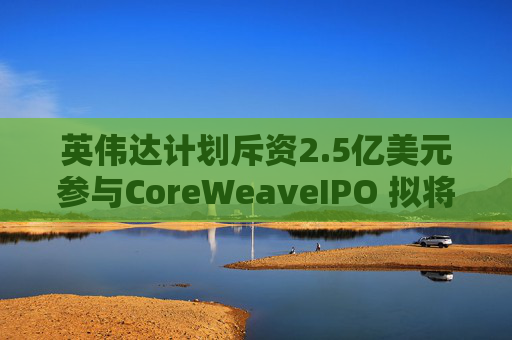 英伟达计划斥资2.5亿美元参与CoreWeaveIPO 拟将发行价定在每股40美元