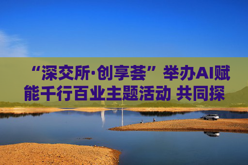 “深交所·创享荟”举办AI赋能千行百业主题活动 共同探讨人工智能技术落地应用