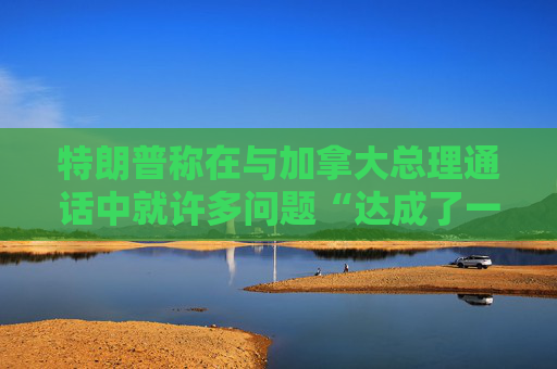 特朗普称在与加拿大总理通话中就许多问题“达成了一致”