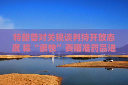 特朗普对关税谈判持开放态度 称“很快”要瞄准药品进口