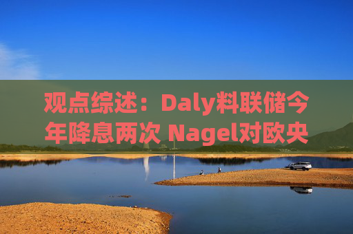 观点综述：Daly料联储今年降息两次 Nagel对欧央行4月决策持开放态度