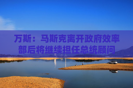 万斯：马斯克离开政府效率部后将继续担任总统顾问