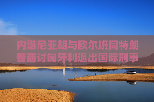 内塔尼亚胡与欧尔班同特朗普商讨匈牙利退出国际刑事法院