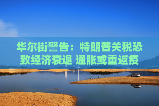 华尔街警告：特朗普关税恐致经济衰退 通胀或重返疫情时期高位