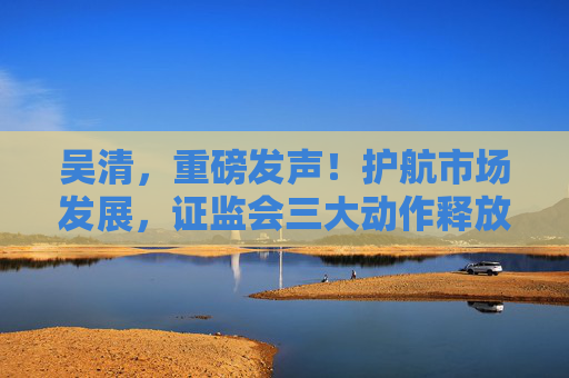 吴清，重磅发声！护航市场发展，证监会三大动作释放关键信号→