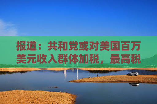 报道：共和党或对美国百万美元收入群体加税，最高税率或升至40%