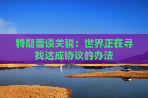特朗普谈关税：世界正在寻找达成协议的办法