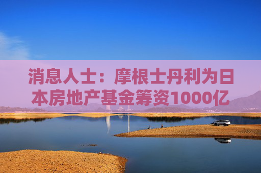消息人士：摩根士丹利为日本房地产基金筹资1000亿日元