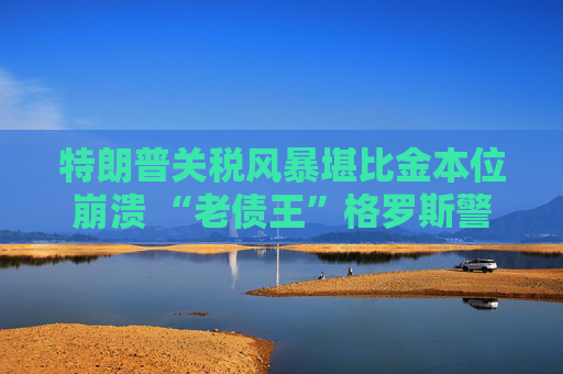 特朗普关税风暴堪比金本位崩溃 “老债王”格罗斯警告：别急着抄底美股