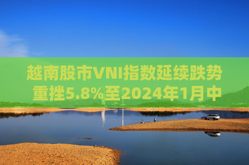越南股市VNI指数延续跌势 重挫5.8%至2024年1月中旬以来最低